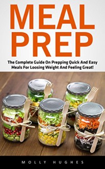 Meal Prep: The Complete Guide On Prepping Quick and Easy Meals for Losing Weight and Feeling Great! - Molly Hughes