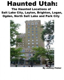 Haunted Utah: The Haunted Locations of Salt Lake City, Layton, Brighton, Logan, Ogden, North Salt Lake and Park City - Jeffrey Fisher