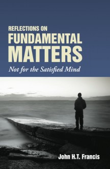 Reflections on Fundamental Matters: Not for the Satisfied Mind - John H.T. Francis