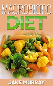 Macrobiotic Diet: A Healthy Low Carb Plan to Weight Loss: Macrobiotic Diet, Macrobiotic Philosophy, Macrobiotic Cookbook - Jake Murray