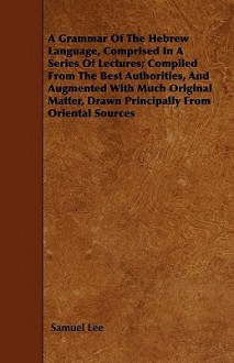 A Grammar of the Hebrew Language, Comprised in a Series of Lectures; Compiled from the Best Authorities, and Augmented with Much Original Matter, Dr - Samuel Lee