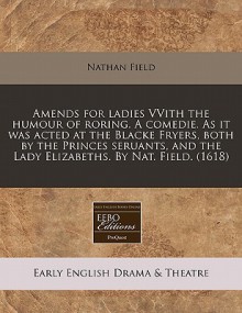 Amends for Ladies Vvith the Humour of Roring. a Comedie. as It Was Acted at the Blacke Fryers, Both by the Princes Seruants, and the Lady Elizabeths - Nathan Field