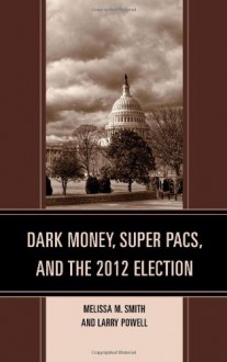 Dark Money, Super PACs, and the 2012 Election (Lexington Studies in Political Communication) - Melissa M. Smith, Larry Powell