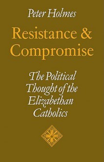 Resistance and Compromise: The Political Thought of the Elizabethan Catholics - Peter Holmes