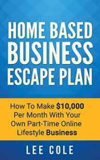 Home Based Business Escape Plan: How To Make $10,000 Per Month With Your Own Part-Time, Online Lifestyle Business: Home Based Business Ideas (Home Based Business Opportunities) - Lee Cole