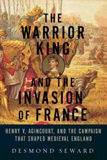 The Warrior King and the Invasion of France: Henry V, Agincourt, and the Campaign That Shaped Medieval England - Desmond Seward