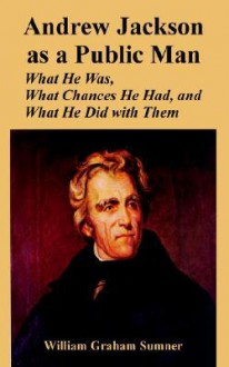 Andrew Jackson as a Public Man: What He Was, What Chances He Had, and What He Did with Them - William Graham Sumner