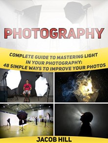 Photography: Complete Guide to Mastering Light in Your Photography: 48 Simple Ways To Improve Your Photos (Photography, digital photography for dummies, digital photography book) - Jacob Hill