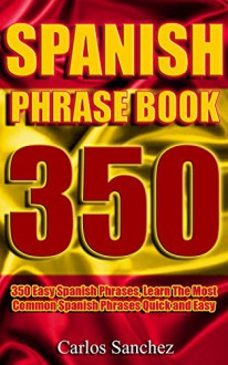 Spanish Phrasebook: 350 Easy Spanish Phrases, Learn The Most Common Spanish Phrases Quick and Easy (Spanish Phrase Book, Learn Spanish, Spanish for Beginners, ... Spanish Vocabulary, Spanish Travel Guide) - Carlos Sanchez