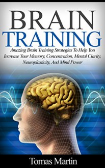 Brain Training: Amazing Brain Training Strategies To Help You Increase Your Memory, Concentration, Mental Clarity, Neuroplasticity, And Mind Power (Brain ... Memory Improvement, Brain Plasticity) - Tomas Martin