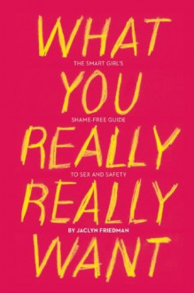 What You Really Really Want: The Smart Girl's Shame-Free Guide to Sex and Safety - Jaclyn Friedman