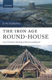 The Iron Age Round-House: Later Prehistoric Building in Britain and Beyond - D.W. Harding