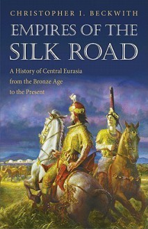 Empires of the Silk Road: A History of Central Eurasia from the Bronze Age to the Present - Christopher I. Beckwith