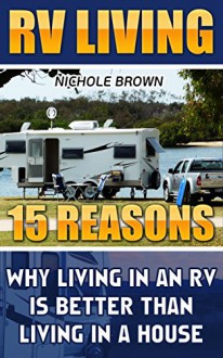 RV LIVING: 15 Reasons Why Living In An RV Is Better Than Living In A House: (RV Living for beginners, Motorhome Living, rv living in the 21st century) ... rv travel guide, rv trips, rv full time) - Nichole Brown