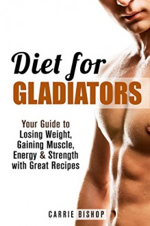 Diet for Gladiators: Your Guide to Losing Weight, Gaining Muscle, Energy & Strength with Great Recipes (Burn Fat & Gain Muscle) - Carrie Bishop