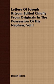 Letters of Joseph Ritson; Edited Chiefly from Originals in the Possession of His Nephew; Vol I - Joseph Ritson