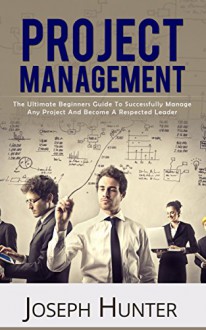 Project Management: The Ultimate Beginners Guide To Successfully Manage Any Project And Become A Respected Leader (Project Management, PMP, Leadership) - Joseph Hunter