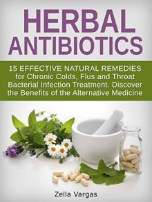 Herbal Antibiotics: 15 Effective Natural Remedies for Chronic Colds, Flus and Throat Bacterial Infection Treatment. Discover the Benefits of the Alternative ... home remedies, bacterial infection) - Zella Vargas