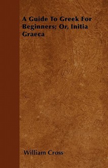 A Guide to Greek for Beginners; Or, Initia Graeca - William Cross