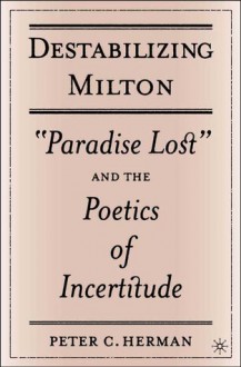 Destabilizing Milton: "Paradise Lost" and the Poetics of Incertitude - Peter C. Herman