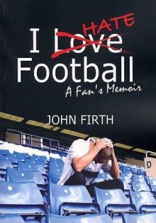 I Hate Football: A Fan's Memoir - John Firth