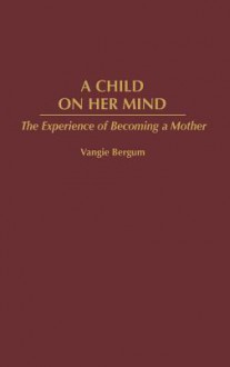 A Child on Her Mind: The Experience of Becoming a Mother - Vangie Bergum