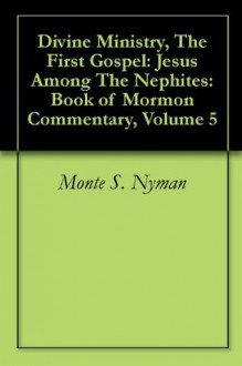 Divine Ministry, The First Gospel: Jesus Among The Nephites: Book of Mormon Commentary, Volume 5 - Monte S. Nyman