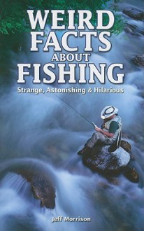 Weird Facts about Fishing: Strange, Astonishing & Hilarious - Jeff Morrison