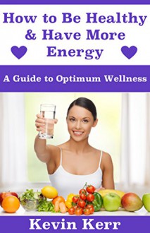 How to Be Healthy & Have More Energy: A Guide to Optimum Wellness. - Kevin Kerr