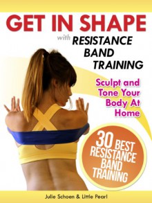 Get In Shape With Resistance Band Training: The 30 Best Resistance Band Workouts and Exercises That Will Sculpt and Tone Your Body At Home (Get In Shape Workout Routines and Exercises Book 4) - Julie Schoen, Little Pearl