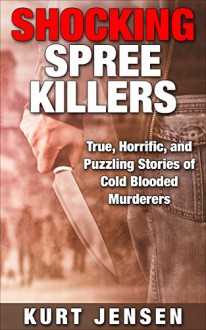 Shocking Spree Killers: True, Horrific, and Puzzling Stories of Cold Blooded Murderers (True & Puzzling Stories Book 2) - Kurt Jensen