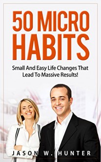 50 Micro Habits : Small And Easy Life Changes That Lead To Massive Results! - Jason W. Hunter