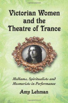 Victorian Women and the Theatre of Trance: Mediums, Spiritualists and Mesmerists in Performance - Amy Lehman