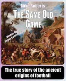 The Same Old Game: Before Codification: The True Story of the Ancient Origins of Football - Mike Roberts