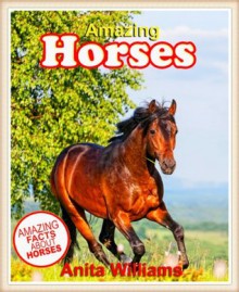 AMAZING HORSES: A Children's Book About Amazing Horses Facts, Figures, Pictures - Anita Williams