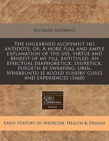 The unlearned alchymist his antidote, or, A more full and ample explanation of the use, virtue and benefit of my pill, entituled, an effectual diaphoretick, diuretick, purgeth by sweating, urin. Whereunto Is added sundry cures and Experiences (1660) - Richard Mathews