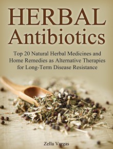 Herbal Antibiotics: Top 20 Natural Herbal Medicines and Home Remedies as Alternative Therapies for Long-Term Disease Resistance (home remedies, alternative medicine, natural antibiotics) - Zella Vargas