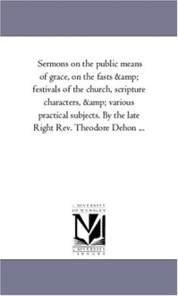 Sermons on the public means of grace, on the fasts & festivals of the church, scripture characters, & various practical subjects. By the late Right Rev. Theodore Dehon ... - Michigan Historical Reprint Series