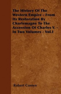 The History of the Western Empire - From Its Restoration by Charlemagne to the Accession of Charles V. - In Two Volumes - Vol.I - Robert Comyn