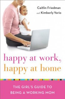 Happy at Work, Happy at Home: The Girl's Guide to Being a Working Mom - Caitlin Friedman, Kimberly Yorio