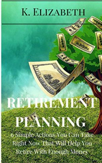 RETIREMENT PLANNING: 6 Simple Actions You Can Take Right Now That Will Help You Retire With Enough Money (Saving Money Investing How to Retire Happy) (Investment ... with Enough Money Investment for Beginners) - K. Elizabeth