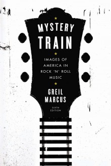 Mystery Train: Images of America in Rock 'n' Roll Music: Sixth Edition - Greil Marcus