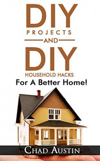 DIY. DIY Projects: DIY Projects and DIY Household Hacks For A Better Home!: (DIY projects, DIY household hacks, DIY projects for your home and everyday life) - Chad Austin