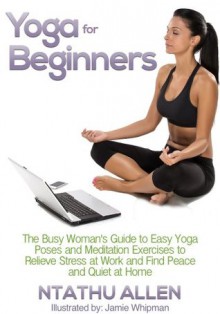 Yoga For Beginners: The Busy Woman's Guide To Easy Yoga Poses And Meditation Techniques To Relieve Stress At Work And Find Peace And Quiet At Home - Ntathu Allen, Jamie Whipman