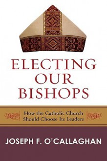 Electing Our Bishops: How the Catholic Church Should Choose Its Leaders - Joseph F. O'Callaghan