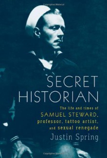 Secret Historian: The Life and Times of Samuel Steward, Professor, Tattoo Artist, and Sexual Renegade - Justin Spring