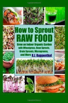 How to Sprout Raw Food: Grow an Indoor Organic Garden with Wheatgrass, Bean Sprouts, Grain Sprouts, Microgreens, and More - R.J. Ruppenthal