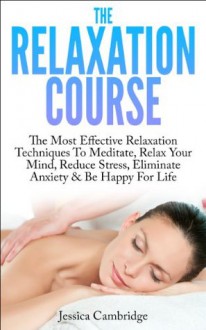 The Relaxation Course: The Most Effective Relaxation Techniques To Meditate, Relax Your Mind, Reduce Stress, Eliminate Anxiety & Be Happy For Life (Relaxation ... And Stress Reduction, Meditation Techniques) - Jessica Cambridge