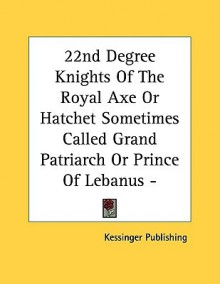 22nd Degree Knights of the Royal Axe or Hatchet Sometimes Called Grand Patriarch or Prince of Lebanus - Pamphlet - Kessinger Publishing Company