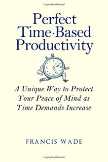 Perfect Time-Based Productivity: A unique way to protect your peace of mind as time demands increase - Francis Wade